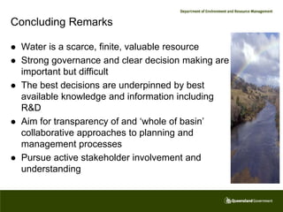Concluding Remarks

   Water is a scarce, finite, valuable resource
   Strong governance and clear decision making are
    important but difficult
   The best decisions are underpinned by best
    available knowledge and information including
    R&D
   Aim for transparency of and ‘whole of basin’
    collaborative approaches to planning and
    management processes
   Pursue active stakeholder involvement and
    understanding
 