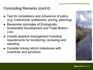 Concluding Remarks (cont’d)

   Test for consistency and coherence of policy
    (e.g. institutional, entitlement, pricing, planning)
   Remember principles of Ecologically
    Sustainable Development and Triple Bottom
    Line
   Include adaptive management including
    requirements for monitoring, reviewing and
    reporting
   Consider linking reform milestones with
    incentives and sanctions
 
