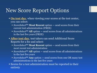 New Score Report Options
 On test day, when viewing your scores at the test center,
you can select:
 ScoreSelectSM Most Recent option — send scores from their
current test administration (FREE)
 ScoreSelectSM All option — send scores from all administrations
in the last five years (FREE)
 After test day, test takers can send Additional Score
Reports for a fee and select:
 ScoreSelectSM Most Recent option — send scores from their
most recent test administration
 ScoreSelectSM All option — send scores from all administrations
in the last five years
 ScoreSelectSM Any option — send scores from one OR many test
administrations in the last five years
 Scores for a test administration must be reported in their
entirety
 