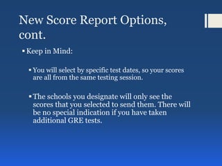 New Score Report Options,
cont.
Keep in Mind:
 You will select by specific test dates, so your scores
are all from the same testing session.
The schools you designate will only see the
scores that you selected to send them. There will
be no special indication if you have taken
additional GRE tests.
 