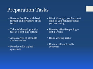 Preparation Tasks
 Become familiar with basic
format and structure of the
tests
 Take full-length practice
test in a test-like setting
 Assess areas of strength
and weakness
 Practice with typical
questions
 Work through problems out
loud so you can hear what
you are doing
 Develop effective pacing –
last 4 weeks
 Hone writing skills
 Review relevant math
concepts
 