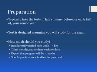 Preparation
Typically take the tests in late summer before, or early fall
of, your senior year
Test is designed assuming you will study for the exam
How much should you study?
 Regular study period each week – 3 hrs
 Think months, rather than weeks or days
 Expect that progress will be irregular
 Should you take an actual test for practice?
 