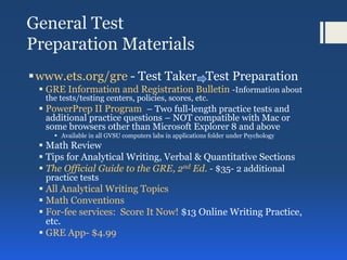 General Test
Preparation Materials
www.ets.org/gre - Test Taker Test Preparation
 GRE Information and Registration Bulletin -Information about
the tests/testing centers, policies, scores, etc.
 PowerPrep II Program – Two full-length practice tests and
additional practice questions – NOT compatible with Mac or
some browsers other than Microsoft Explorer 8 and above
 Available in all GVSU computers labs in applications folder under Psychology
 Math Review
 Tips for Analytical Writing, Verbal & Quantitative Sections
 The Official Guide to the GRE, 2nd Ed. - $35- 2 additional
practice tests
 All Analytical Writing Topics
 Math Conventions
 For-fee services: Score It Now! $13 Online Writing Practice,
etc.
 GRE App- $4.99
 