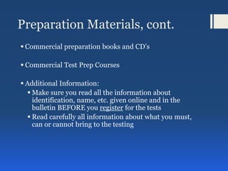 Preparation Materials, cont.
 Commercial preparation books and CD’s
 Commercial Test Prep Courses
 Additional Information:
 Make sure you read all the information about
identification, name, etc. given online and in the
bulletin BEFORE you register for the tests
 Read carefully all information about what you must,
can or cannot bring to the testing
 