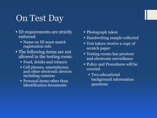 On Test Day
 ID requirements are strictly
enforced
 Name on ID must match
registration info
 The following items are not
allowed in the testing room:
 Food, drinks and tobacco
 Cell phones, smartphones,
and other electronic devices
including cameras
 Personal items other than
identification documents
 Photograph taken
 Handwriting sample collected
 Test takers receive a copy of
scratch paper
 Testing rooms has proctors
and electronic surveillance
 Policy and Procedures will be
covered
 Two educational
background information
questions
 