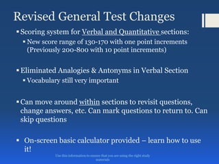 Revised General Test Changes
Scoring system for Verbal and Quantitative sections:
 New score range of 130-170 with one point increments
(Previously 200-800 with 10 point increments)
Eliminated Analogies & Antonyms in Verbal Section
 Vocabulary still very important
Can move around within sections to revisit questions,
change answers, etc. Can mark questions to return to. Can
skip questions
 On-screen basic calculator provided – learn how to use
it!
Use this information to ensure that you are using the right study
materials
 