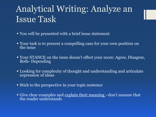 Analytical Writing: Analyze an
Issue Task
 You will be presented with a brief issue statement
 Your task is to present a compelling case for your own position on
the issue
 Your STANCE on the issue doesn’t effect your score: Agree, Disagree,
Both- Depending
 Looking for complexity of thought and understanding and articulate
expression of ideas
 Stick to the perspective in your topic sentence
 Give clear examples and explain their meaning –don’t assume that
the reader understands
 