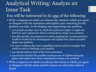 Analytical Writing: Analyze an
Issue Task
You will be instructed to do one of the following:
 Write a response in which you discuss the extent to which you agree
or disagree with the statement and explain your reasoning for the
position you take. In developing and supporting your position,
 you should consider ways in which the statement might or might not
hold true and explain how these considerations shape your position.
 describe specific circumstances in which adopting the recommendation
would or would not be advantageous and explain how these examples
shape your position.
 be sure to address the most compelling reasons and/or examples that
could be used to challenge your position.
 you should address both of the views presented.
 you should consider the possible consequences of implementing the
policy and explain how these consequences shape your position.
 Write a response in which you discuss the extent to which you agree
or disagree with the claim and the reason on which that claim is
based.
 