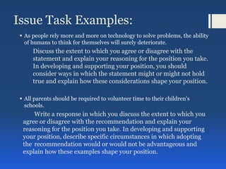 Issue Task Examples:
 As people rely more and more on technology to solve problems, the ability
of humans to think for themselves will surely deteriorate.
Discuss the extent to which you agree or disagree with the
statement and explain your reasoning for the position you take.
In developing and supporting your position, you should
consider ways in which the statement might or might not hold
true and explain how these considerations shape your position.
 All parents should be required to volunteer time to their children's
schools.
Write a response in which you discuss the extent to which you
agree or disagree with the recommendation and explain your
reasoning for the position you take. In developing and supporting
your position, describe specific circumstances in which adopting
the recommendation would or would not be advantageous and
explain how these examples shape your position.
 