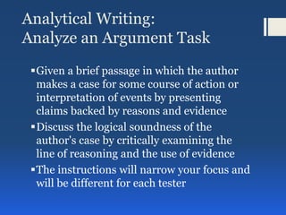 Analytical Writing:
Analyze an Argument Task
Given a brief passage in which the author
makes a case for some course of action or
interpretation of events by presenting
claims backed by reasons and evidence
Discuss the logical soundness of the
author's case by critically examining the
line of reasoning and the use of evidence
The instructions will narrow your focus and
will be different for each tester
 