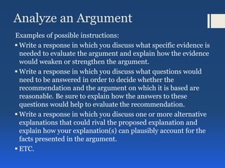Analyze an Argument
Examples of possible instructions:
 Write a response in which you discuss what specific evidence is
needed to evaluate the argument and explain how the evidence
would weaken or strengthen the argument.
 Write a response in which you discuss what questions would
need to be answered in order to decide whether the
recommendation and the argument on which it is based are
reasonable. Be sure to explain how the answers to these
questions would help to evaluate the recommendation.
 Write a response in which you discuss one or more alternative
explanations that could rival the proposed explanation and
explain how your explanation(s) can plausibly account for the
facts presented in the argument.
 ETC.
 