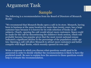 Argument Task
Sample
The following is a recommendation from the Board of Directors of Monarch
Books:
"We recommend that Monarch Books open a café in its store. Monarch, having
been in business at the same location for more than twenty years, has a large
customer base because it is known for its wide selection of books on all
subjects. Clearly, opening the café would attract more customers. Space could
be made for the café by discontinuing the children's book section, which will
probably become less popular given that the most recent national census
indicated a significant decline in the percentage of the population under age
ten. Opening a café will allow Monarch to attract more customers and better
compete with Regal Books, which recently opened its own café."
Write a response in which you discuss what questions would need to be
answered in order to decide whether the recommendation is likely to have the
predicted result. Be sure to explain how the answers to these questions would
help to evaluate the recommendation.
 