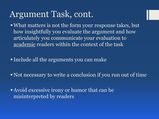 Argument Task, cont.
What matters is not the form your response takes, but
how insightfully you evaluate the argument and how
articulately you communicate your evaluation to
academic readers within the context of the task
Include all the arguments you can make
Not necessary to write a conclusion if you run out of time
Avoid excessive irony or humor that can be
misinterpreted by readers
 
