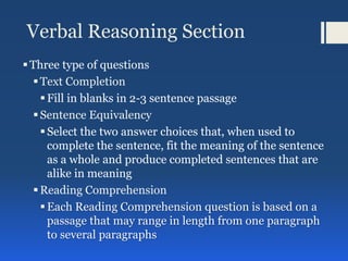 Verbal Reasoning Section
Three type of questions
Text Completion
Fill in blanks in 2-3 sentence passage
Sentence Equivalency
Select the two answer choices that, when used to
complete the sentence, fit the meaning of the sentence
as a whole and produce completed sentences that are
alike in meaning
Reading Comprehension
Each Reading Comprehension question is based on a
passage that may range in length from one paragraph
to several paragraphs
 