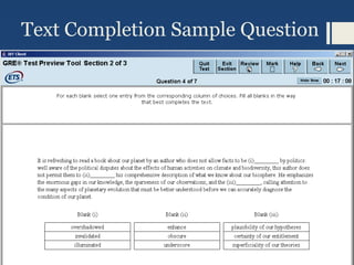 Text Completion Sample Question
The narrative that vanquished peoples have created of their defeat have,
according to Schivelbusch, fallen into several identifiable types. In one
of these, the vanquished manage to ___i___ the victor’s triumph as the
result of some spurious advantage, the victors being truly inferior where
it counts. Often the winners ___ii___ this interpretation, worrying about
the cultural or moral costs of their triumph, and so giving some
credence to the losers story.
Answers for each blank are independent. Must have both right to get
credit for a correct answer.
Blank i Blank ii
anoint take issue with
construe disregard
acknowledg
e
collude in
 
