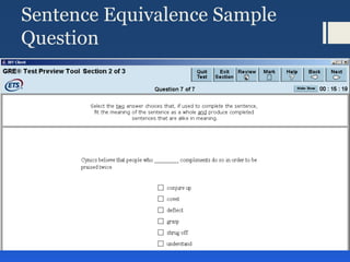 Sentence Equivalence Sample
Question
Select the two answer choices that, when used to complete the
sentence, fit the meaning of the sentence as a whole and produce
completed sentences that are alike in meaning.
2. It was her view that the country's problems had been _______ by
foreign technocrats, so that to ask for such assistance again would be
counterproductive.
ameliorated
ascertained
diagnosed Note: Square boxes denote
that
exacerbated more than one answer is
possible
overlooked or, in this case, needed
worsened
 