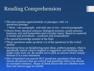 Reading Comprehension
 The test contains approximately 10 passages, with 1-6
questions/passage.
 Most - one paragraph, and only one or two - several paragraphs
 Drawn from: physical sciences, biological sciences, social sciences,
business, arts and humanities and everyday topics. Based on material
in books and periodicals, - academic and nonacademic
 No special knowledge needed of the field
 These questions make up about 1/2 of the questions in the verbal
section
 Questions focus on deciphering main ideas, authors purpose, what is
specifically stated, what is implied or suggested, and deciding what
might come next, etc. Be careful not to pick an answer choice simply
because it is a true statement
 Mix of standard one answer M/C questions, questions where you
choose all answers that are correct and questions where you choose
an exemplar sentence. Shape of check boxes tells you whether more
than one answer may be needed
 