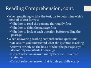 Reading Comprehension, cont.
When practicing to take the test, try to determine which
method is best for you:
Whether to read the passage thoroughly first
Whether to skim the passage first
Whether to look at each question before reading the
passage
When answering reading comprehension questions
Make sure you understand what the question is asking
Answer strictly on the basis of what the passage says —
do not rely on outside knowledge
Do not select an answer simply because it is a true
statement
Do not select an answer that is only partially correct
 