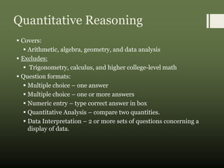 Quantitative Reasoning
 Covers:
 Arithmetic, algebra, geometry, and data analysis
 Excludes:
 Trigonometry, calculus, and higher college-level math
 Question formats:
 Multiple choice – one answer
 Multiple choice – one or more answers
 Numeric entry – type correct answer in box
 Quantitative Analysis – compare two quantities.
 Data Interpretation – 2 or more sets of questions concerning a
display of data.
 