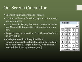 On-Screen Calculator
 Operated with the keyboard or mouse
 Has four arithmetic functions, square root, memory
and parentheses
 Has a Transfer Display button to transfer a number
to a Numeric Entry question (with a single answer
box)
 Respects order of operations (e.g., the result of 1 + 2
x 3 is 7, not 9)
 Most questions do not require difficult
computations, so the calculator should be used only
when needed (e.g., larger numbers, long divisions
or multiplications, square root, etc.)
 