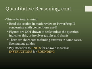 Quantitative Reasoning, cont.
Things to keep in mind:
Read the section in math review or PowerPrep II
concerning math conventions used!
Figures are NOT drawn to scale unless the question
indicates this, or involves graphs and charts
There are short cuts to finding answers in some cases.
See strategy guides
Pay attention to UNITS for answer as well as
INSTRUCTIONS for ROUNDING
 