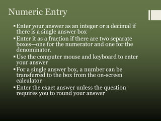 Numeric Entry
Enter your answer as an integer or a decimal if
there is a single answer box
Enter it as a fraction if there are two separate
boxes—one for the numerator and one for the
denominator.
Use the computer mouse and keyboard to enter
your answer
For a single answer box, a number can be
transferred to the box from the on-screen
calculator
Enter the exact answer unless the question
requires you to round your answer
 