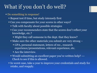 What if you don’t do well?
 Do something in response!
 Repeat test if time, but study intensely first
 Can you compensate for your scores in other ways?
 Talk with faculty about possible strategies
 Can your recommenders state that the scores don’t reflect your
knowledge, etc.?
 Might they call someone in the dept. that they know?
 Make sure the other materials you submit are very strong –
 GPA, personal statement, letters of rec., research
experience/presentations, relevant experience, etc.
 Ace the interview.
 Would submitting an excellent paper you’ve written help? ---
Check to see if this is allowed.
 In worst case, take a year to improve your credentials and study for
retake, and reapply.
 