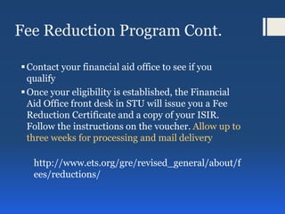 Fee Reduction Program Cont.
Contact your financial aid office to see if you
qualify
Once your eligibility is established, the Financial
Aid Office front desk in STU will issue you a Fee
Reduction Certificate and a copy of your ISIR.
Follow the instructions on the voucher. Allow up to
three weeks for processing and mail delivery
http://www.ets.org/gre/revised_general/about/f
ees/reductions/
 