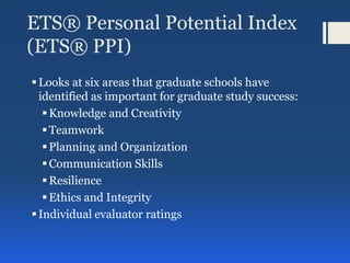 ETS® Personal Potential Index
(ETS® PPI)
Looks at six areas that graduate schools have
identified as important for graduate study success:
Knowledge and Creativity
Teamwork
Planning and Organization
Communication Skills
Resilience
Ethics and Integrity
Individual evaluator ratings
 