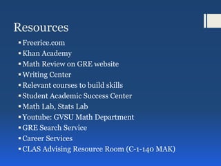 Resources
Freerice.com
Khan Academy
Math Review on GRE website
Writing Center
Relevant courses to build skills
Student Academic Success Center
Math Lab, Stats Lab
Youtube: GVSU Math Department
GRE Search Service
Career Services
CLAS Advising Resource Room (C-1-140 MAK)
 