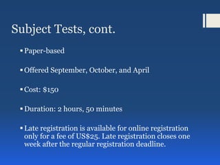 Subject Tests, cont.
Paper-based
Offered September, October, and April
Cost: $150
Duration: 2 hours, 50 minutes
Late registration is available for online registration
only for a fee of US$25. Late registration closes one
week after the regular registration deadline.
 