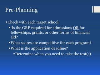 Pre-Planning
Check with each target school:
 Is the GRE required for admissions OR for
fellowships, grants, or other forms of financial
aid?
What scores are competitive for each program?
What is the application deadline?
Determine when you need to take the test(s)
 
