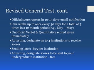 Revised General Test, cont.
Official score reports in 10-15 days-email notification
Can retake up to once every 30 days for a total of 5
times in a 12 month period (e.g., May – May)
Unofficial Verbal & Quantitative scored given
immediately
At testing, designate up to 4 institutions to receive
scores
Sending later: $25 per institution
At testing, designate scores to be sent to your
undergraduate institution - free
 