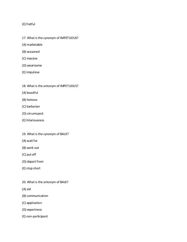 (E) fretful
17. What is the synonym of IMPETUOUS?
(A) marketable
(B) seasoned
(C) massive
(D) wearisome
(E) impulsive
18. What is the antonym of IMPETUOUS?
(A) boastful
(B) heinous
(C) barbarian
(D) circumspect
(E) hilariousness
19. What is the synonym of BALK?
(A) wait for
(B) work out
(C) put off
(D) depart from
(E) stop short
20. What is the antonym of BALK?
(A) aid
(B) communication
(C) application
(D) expertness
(E) non-participant
 