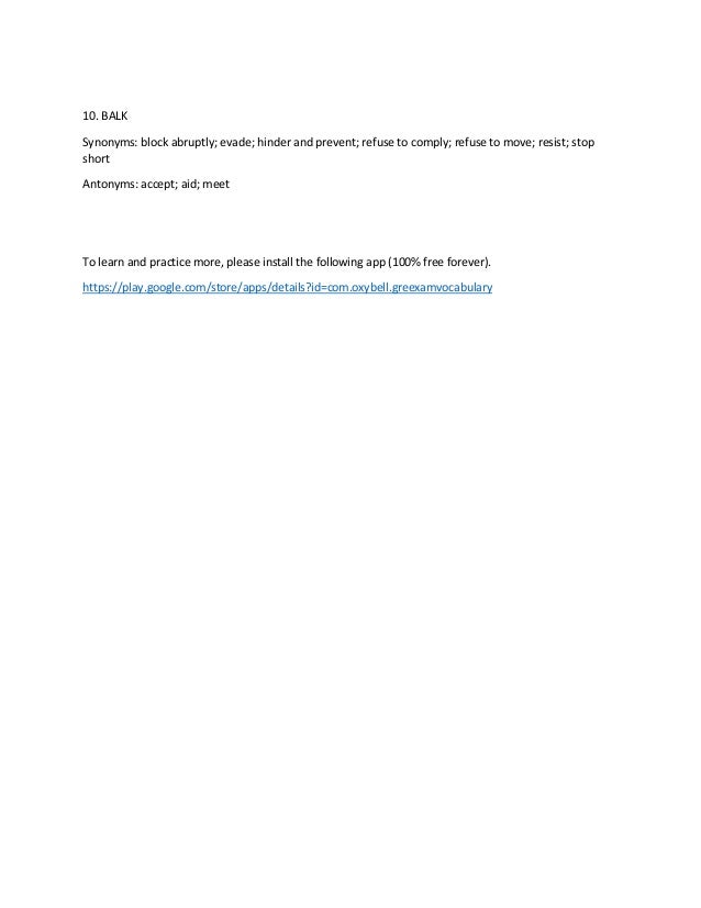10. BALK
Synonyms: block abruptly; evade; hinder and prevent; refuse to comply; refuse to move; resist; stop
short
Antonyms: accept; aid; meet
To learn and practice more, please install the following app (100% free forever).
https://play.google.com/store/apps/details?id=com.oxybell.greexamvocabulary
 