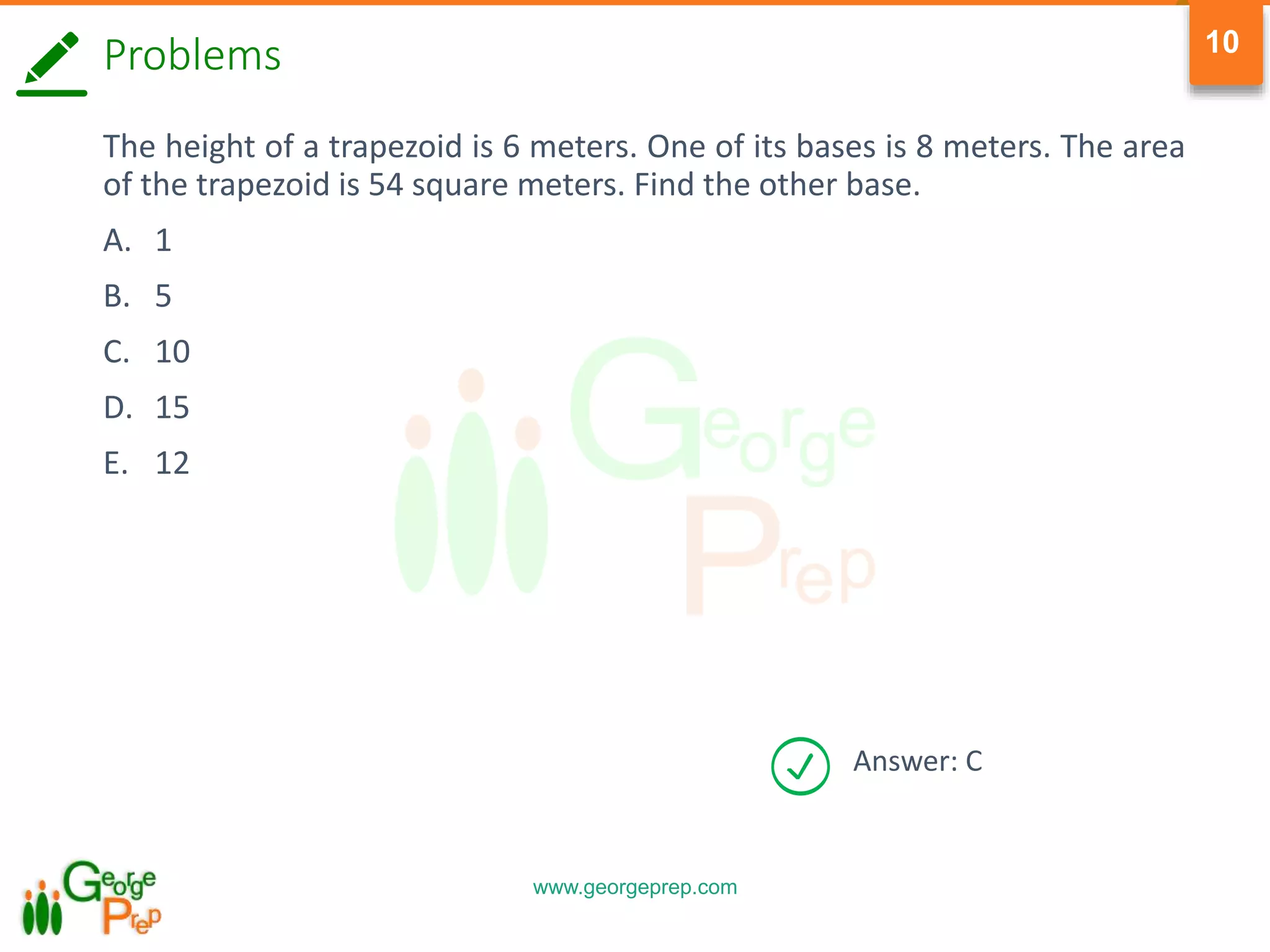 www.georgeprep.com
10
Answer: C
Problems
The height of a trapezoid is 6 meters. One of its bases is 8 meters. The area
of the trapezoid is 54 square meters. Find the other base.
A. 1
B. 5
C. 10
D. 15
E. 12
 