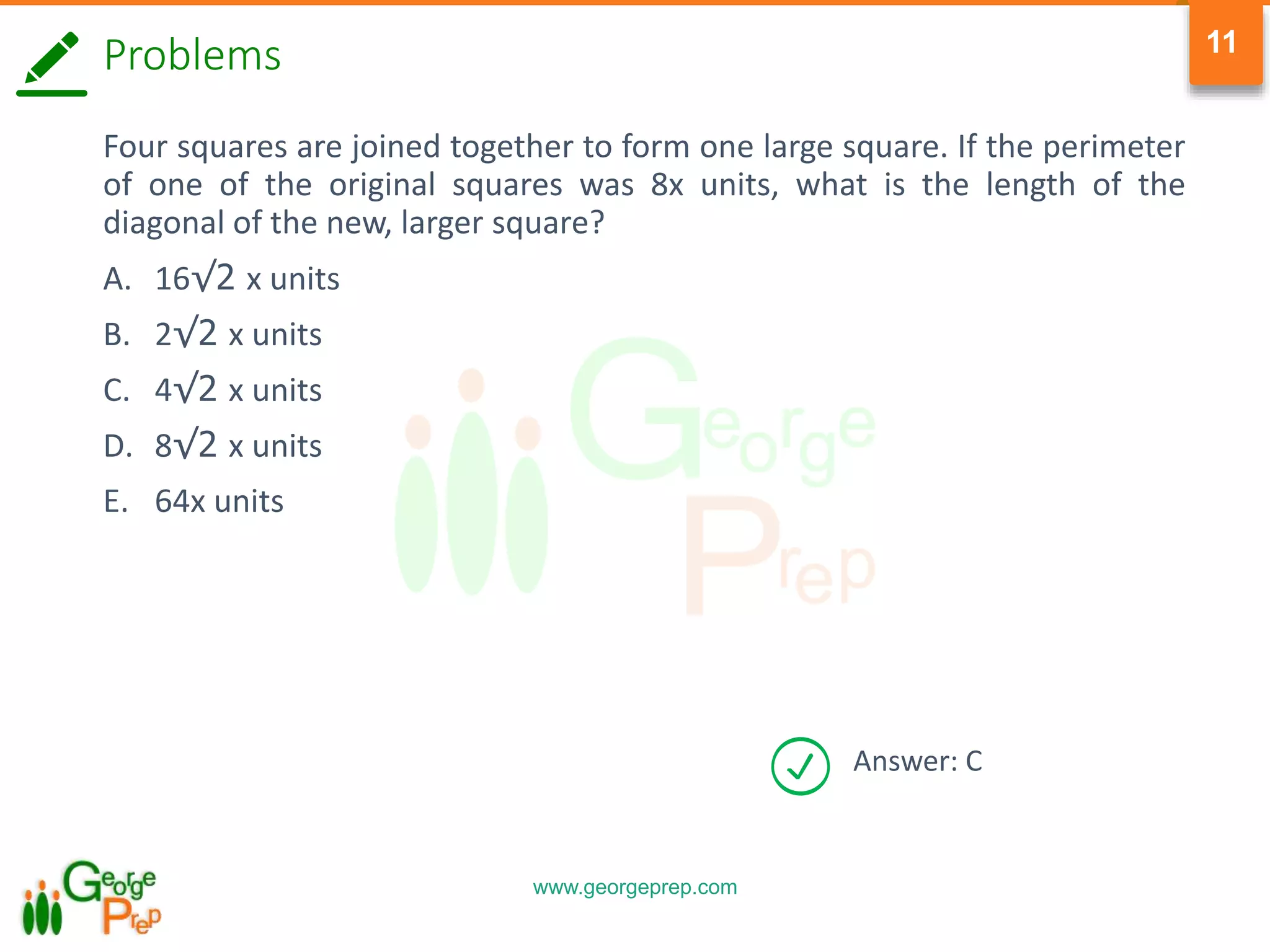 www.georgeprep.com
11
Answer: C
Problems
Four squares are joined together to form one large square. If the perimeter
of one of the original squares was 8x units, what is the length of the
diagonal of the new, larger square?
A. 16√2 x units
B. 2√2 x units
C. 4√2 x units
D. 8√2 x units
E. 64x units
 