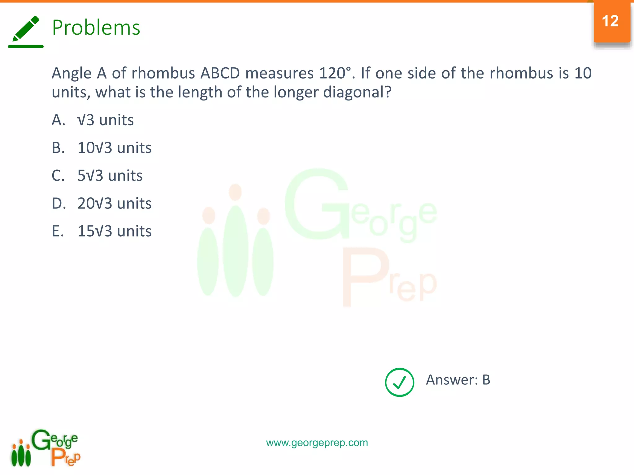 www.georgeprep.com
12
Answer: B
Problems
Angle A of rhombus ABCD measures 120°. If one side of the rhombus is 10
units, what is the length of the longer diagonal?
A. √3 units
B. 10√3 units
C. 5√3 units
D. 20√3 units
E. 15√3 units
 