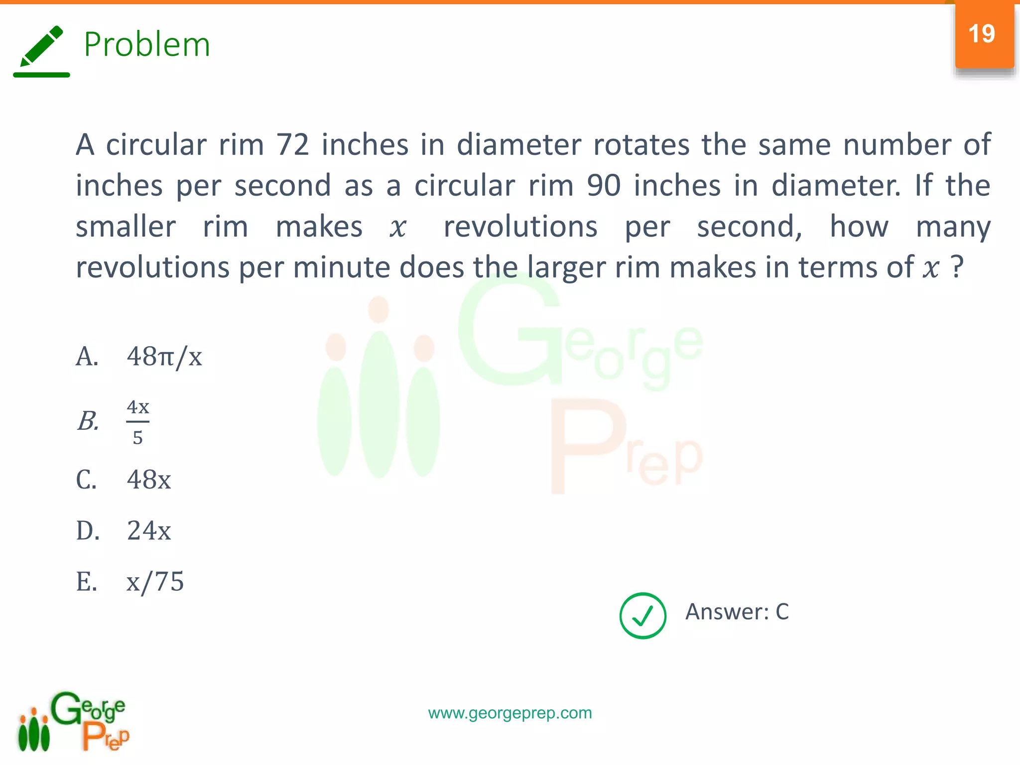 www.georgeprep.com
19
Problem
A circular rim 72 inches in diameter rotates the same number of
inches per second as a circular rim 90 inches in diameter. If the
smaller rim makes 𝑥 revolutions per second, how many
revolutions per minute does the larger rim makes in terms of 𝑥 ?
A. 48π/x
B.
4x
5
C. 48x
D. 24x
E. x/75
Answer: C
 