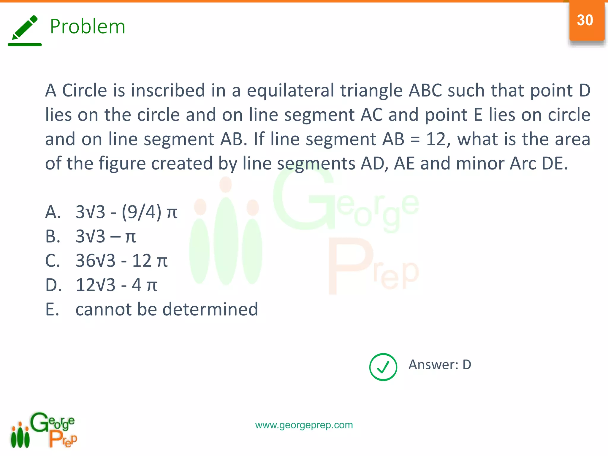 www.georgeprep.com
30
Problem
A Circle is inscribed in a equilateral triangle ABC such that point D
lies on the circle and on line segment AC and point E lies on circle
and on line segment AB. If line segment AB = 12, what is the area
of the figure created by line segments AD, AE and minor Arc DE.
A. 3√3 - (9/4) π
B. 3√3 – π
C. 36√3 - 12 π
D. 12√3 - 4 π
E. cannot be determined
Answer: D
 