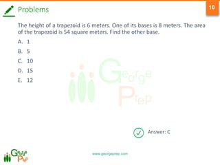 www.georgeprep.com
10
Answer: C
Problems
The height of a trapezoid is 6 meters. One of its bases is 8 meters. The area
of the trapezoid is 54 square meters. Find the other base.
A. 1
B. 5
C. 10
D. 15
E. 12
 