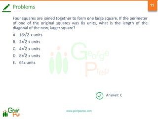 www.georgeprep.com
11
Answer: C
Problems
Four squares are joined together to form one large square. If the perimeter
of one of the original squares was 8x units, what is the length of the
diagonal of the new, larger square?
A. 16√2 x units
B. 2√2 x units
C. 4√2 x units
D. 8√2 x units
E. 64x units
 