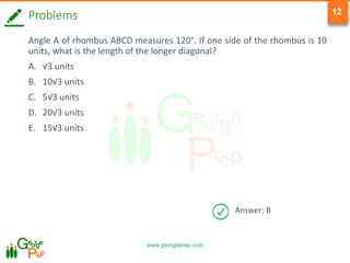 www.georgeprep.com
12
Answer: B
Problems
Angle A of rhombus ABCD measures 120°. If one side of the rhombus is 10
units, what is the length of the longer diagonal?
A. √3 units
B. 10√3 units
C. 5√3 units
D. 20√3 units
E. 15√3 units
 
