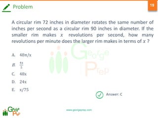 www.georgeprep.com
19
Problem
A circular rim 72 inches in diameter rotates the same number of
inches per second as a circular rim 90 inches in diameter. If the
smaller rim makes 𝑥 revolutions per second, how many
revolutions per minute does the larger rim makes in terms of 𝑥 ?
A. 48π/x
B.
4x
5
C. 48x
D. 24x
E. x/75
Answer: C
 
