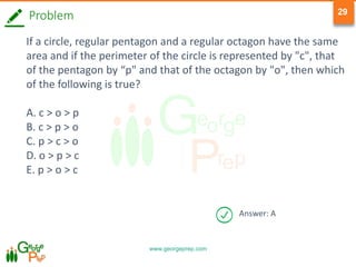 www.georgeprep.com
29
Problem
If a circle, regular pentagon and a regular octagon have the same
area and if the perimeter of the circle is represented by "c", that
of the pentagon by “p" and that of the octagon by "o", then which
of the following is true?
A. c > o > p
B. c > p > o
C. p > c > o
D. o > p > c
E. p > o > c
Answer: A
 