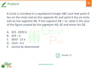 www.georgeprep.com
30
Problem
A Circle is inscribed in a equilateral triangle ABC such that point D
lies on the circle and on line segment AC and point E lies on circle
and on line segment AB. If line segment AB = 12, what is the area
of the figure created by line segments AD, AE and minor Arc DE.
A. 3√3 - (9/4) π
B. 3√3 – π
C. 36√3 - 12 π
D. 12√3 - 4 π
E. cannot be determined
Answer: D
 