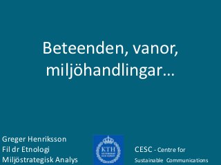 Beteenden, vanor,
           miljöhandlingar…


Greger Henriksson
Fil dr Etnologi          CESC - Centre for
Miljöstrategisk Analys   Sustainable Communications
 