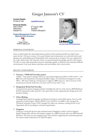 Greger Jansson’s CV
Contact Details:
Private E-mail:            sigge08@hotmail.com

Personal Details:
                            th
Date of Birth:             8 August 1965
Nationality:               Swedish
Resident in:               Thailand (Bangkok)

Project Management Course
  Diploma From Ericsson.


       Greger Jansson
     PROPS-C Diploma.pdf                                           http://www.linkedin.com/in/gregerjansson




PERSONAL STATEMENT

I have worked within the telecommunication industry all my professional life for which I have
spent the last +20 years overseas. I’m a good listener and communicate very well with others and
gaining trust and building good relationships with customers & co-workers. I’m very organized in
my work, which I take very seriously. I have very good technical knowledge and I’m a fast learner.
I’m able to work under tremendous pressure and adapt quickly to different and sometimes difficult
environments. I can work almost anywhere, and can mobilize with a short notice.


RECENT ACHIVEMENTS

   Vietnam – VNM Full Turn Key project
   As Ran / Tran project manager where we successfully implemented Ph1a to Ph3 of 841 + 132
   RBS sites with transmission meeting all deadline targets. As transmission manager for south,
   (Ph1a - 485 sites) I built up a strong team to support a RBS swap-out and to recovery of the
   transmission network which have not been used for more than 1 year.

   Bangladesh Warid Full Turn Key
   As transmission project manager position I handled the roll-out of the Access, SDH Backbone
   & POI transmission radio network. I also spent allot of time supporting the design process &
   product training.

   China (Beijing
   I managed and carried out product certifications & trials in north ASIA region. Out of a wide
   spectrum of technologies. ASON, MSAN, Layer 2 DATA over SDH. I also managed the
   Technical Assistance Centre (TAC) manager for. Sales cost estimates, writing Service Level
   Agreements (SLA) according to customer requirements.

   Singapore
   I built up a strong Pre & post-sales technical team in Singapore, which I used to Support
   SingTel during their roll-out and warranty support, in a SDH network with over 4000 Network
   Elements. The team was also engaged in pre-sales activities supporting the technical proposals
   for various tender submissions for ASEAN region.




  This is a confidential document and should only be distributed with an approval from Greger Jansson
 