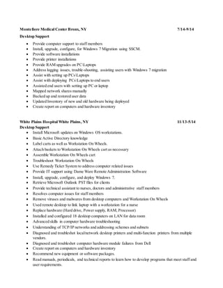 Montefiore Medical Center Bronx, NY 7/14-9/14
Desktop Support
 Provide computer support to staff members
 Install, upgrade, configure, for Windows 7 Migration using SSCM.
 Provide software installations
 Provide printer installations
 Provide RAM upgrades on PCLaptops
 Address logging issues, trouble-shooting, assisting users with Windows 7 migration
 Assist with setting up PCsLaptops
 Assist with deploying PCsLaptops to end users
 Assisted end users with setting up PC or laptop
 Mapped network shares manually
 Backed up and restored user data
 Updated Inventory of new and old hardware being deployed
 Create report on computers and hardware inventory
White Plains Hospital White Plains, NY 11/13-5/14
Desktop Support
 Install Microsoft updates on Windows OS workstations.
 Basic Active Directory knowledge
 Label carts as well as Workstation On Wheels.
 Attach baskets to Workstation On Wheels cart as necessary
 Assemble Workstation On Wheels cart
 Troubleshoot Workstation On Wheels
 Use Remedy Ticket System to address computer related issues
 Provide IT support using Dame Ware Remote Administration Software
 Install, upgrade, configure, and deploy Windows 7.
 Retrieve Microsoft Outlook PST files for clients
 Provide technical assistant to nurses, doctors and administrative staff members
 Resolves computer issues for staff members
 Remove viruses and malwares from desktop computers and Workstation On Wheels
 Used remote desktop to link laptop with a workstation for a nurse
 Replace hardware (Hard drive, Power supply, RAM, Processor)
 Installed and configured 18 desktop computers on LAN for data room
 Advanced skills in computer hardware troubleshooting
 Understanding of TCP/IP networks and addressing schemes and subnets
 Diagnosed and troubleshot local/network desktop printers and multi-function printers from multiple
vendors.
 Diagnosed and troubleshot computer hardware module failures from Dell
 Create report on computers and hardware inventory
 Recommend new equipment or software packages.
 Read manuals, periodicals, and technical reports to learn how to develop programs that meet staff and
user requirements.
 