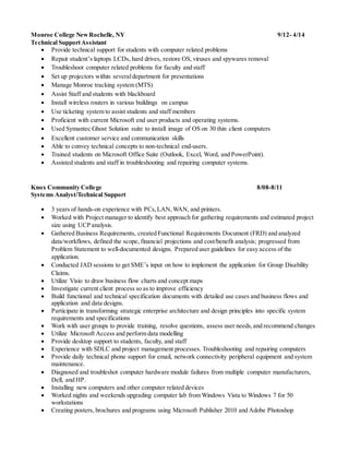 Monroe College NewRochelle, NY 9/12- 4/14
Technical SupportAssistant
 Provide technical support for students with computer related problems
 Repair student’s laptops LCDs, hard drives, restore OS, viruses and spywares removal
 Troubleshoot computer related problems for faculty and staff
 Set up projectors within severaldepartment for presentations
 Manage Monroe tracking system (MTS)
 Assist Staff and students with blackboard
 Install wireless routers in various buildings on campus
 Use ticketing system to assist students and staff members
 Proficient with current Microsoft end user products and operating systems.
 Used Symantec Ghost Solution suite to install image of OS on 30 thin client computers
 Excellent customer service and communication skills
 Able to convey technical concepts to non-technical end-users.
 Trained students on Microsoft Office Suite (Outlook, Excel, Word, and PowerPoint).
 Assisted students and staff in troubleshooting and repairing computer systems.
Knox Community College 8/08-8/11
Systems Analyst/Technical Support
 3 years of hands-on experience with PCs,LAN,WAN, and printers.
 Worked with Project manager to identify best approach for gathering requirements and estimated project
size using UCP analysis.
 Gathered Business Requirements, created Functional Requirements Document (FRD) and analyzed
data/workflows, defined the scope, financial projections and cost/benefit analysis; progressed from
Problem Statement to well-documented designs. Prepared user guidelines for easy access of the
application.
 Conducted JAD sessions to get SME’s input on how to implement the application for Group Disability
Claims.
 Utilize Visio to draw business flow charts and concept maps
 Investigate current client process so as to improve efficiency
 Build functional and technical specification documents with detailed use cases and business flows and
application and data designs.
 Participate in transforming strategic enterprise architecture and design principles into specific system
requirements and specifications
 Work with user groups to provide training, resolve questions, assess user needs,and recommend changes
 Utilize Microsoft Access and perform data modelling
 Provide desktop support to students, faculty, and staff
 Experience with SDLC and project management processes. Troubleshooting and repairing computers
 Provide daily technical phone support for email, network connectivity peripheral equipment and system
maintenance.
 Diagnosed and troubleshot computer hardware module failures from multiple computer manufacturers,
Dell, and HP.
 Installing new computers and other computer related devices
 Worked nights and weekends upgrading computer lab from Windows Vista to Windows 7 for 50
workstations
 Creating posters, brochures and programs using Microsoft Publisher 2010 and Adobe Photoshop
 